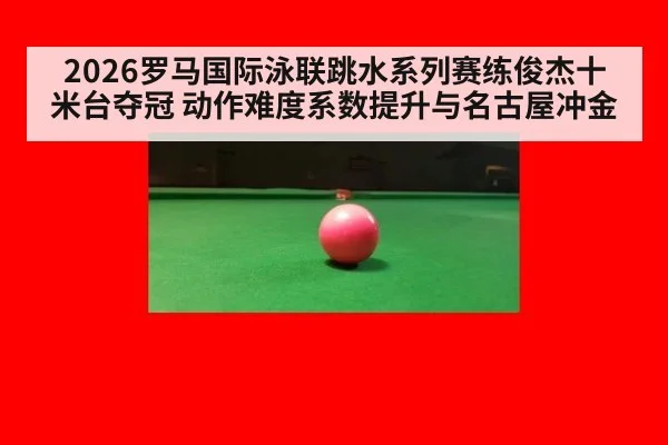 2026罗马国际泳联跳水系列赛练俊杰十米台夺冠 动作难度系数提升与名古屋冲金
